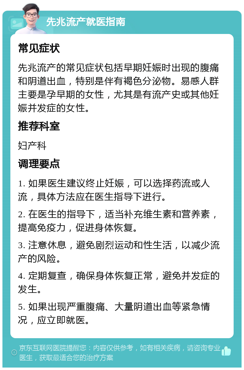 先兆流产就医指南 常见症状 先兆流产的常见症状包括早期妊娠时出现的腹痛和阴道出血，特别是伴有褐色分泌物。易感人群主要是孕早期的女性，尤其是有流产史或其他妊娠并发症的女性。 推荐科室 妇产科 调理要点 1. 如果医生建议终止妊娠，可以选择药流或人流，具体方法应在医生指导下进行。 2. 在医生的指导下，适当补充维生素和营养素，提高免疫力，促进身体恢复。 3. 注意休息，避免剧烈运动和性生活，以减少流产的风险。 4. 定期复查，确保身体恢复正常，避免并发症的发生。 5. 如果出现严重腹痛、大量阴道出血等紧急情况，应立即就医。