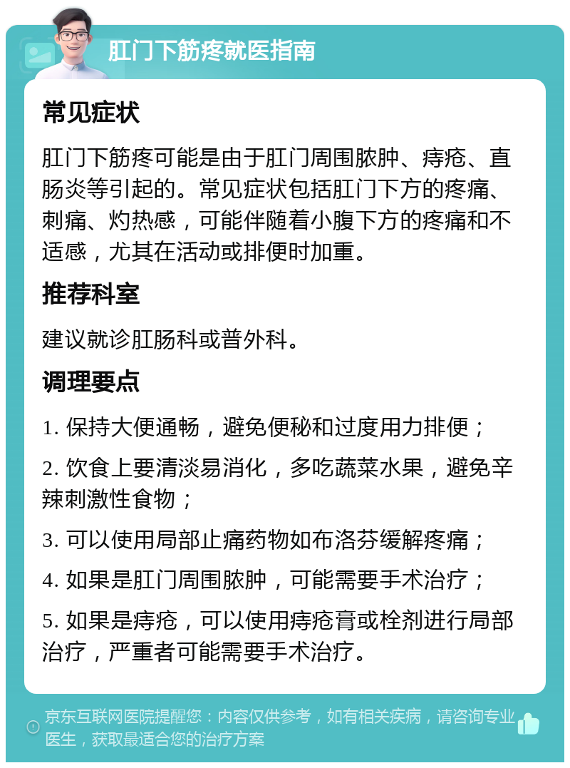 肛门下筋疼就医指南 常见症状 肛门下筋疼可能是由于肛门周围脓肿、痔疮、直肠炎等引起的。常见症状包括肛门下方的疼痛、刺痛、灼热感，可能伴随着小腹下方的疼痛和不适感，尤其在活动或排便时加重。 推荐科室 建议就诊肛肠科或普外科。 调理要点 1. 保持大便通畅，避免便秘和过度用力排便； 2. 饮食上要清淡易消化，多吃蔬菜水果，避免辛辣刺激性食物； 3. 可以使用局部止痛药物如布洛芬缓解疼痛； 4. 如果是肛门周围脓肿，可能需要手术治疗； 5. 如果是痔疮，可以使用痔疮膏或栓剂进行局部治疗，严重者可能需要手术治疗。