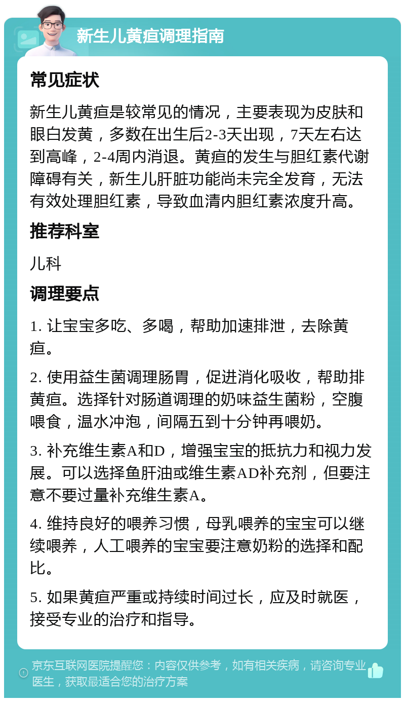 新生儿黄疸调理指南 常见症状 新生儿黄疸是较常见的情况，主要表现为皮肤和眼白发黄，多数在出生后2-3天出现，7天左右达到高峰，2-4周内消退。黄疸的发生与胆红素代谢障碍有关，新生儿肝脏功能尚未完全发育，无法有效处理胆红素，导致血清内胆红素浓度升高。 推荐科室 儿科 调理要点 1. 让宝宝多吃、多喝，帮助加速排泄，去除黄疸。 2. 使用益生菌调理肠胃，促进消化吸收，帮助排黄疸。选择针对肠道调理的奶味益生菌粉，空腹喂食，温水冲泡，间隔五到十分钟再喂奶。 3. 补充维生素A和D，增强宝宝的抵抗力和视力发展。可以选择鱼肝油或维生素AD补充剂，但要注意不要过量补充维生素A。 4. 维持良好的喂养习惯，母乳喂养的宝宝可以继续喂养，人工喂养的宝宝要注意奶粉的选择和配比。 5. 如果黄疸严重或持续时间过长，应及时就医，接受专业的治疗和指导。