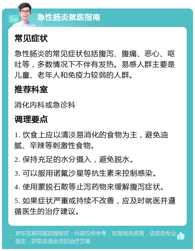 急性肠炎就医指南 常见症状 急性肠炎的常见症状包括腹泻、腹痛、恶心、呕吐等，多数情况下不伴有发热。易感人群主要是儿童、老年人和免疫力较弱的人群。 推荐科室 消化内科或急诊科 调理要点 1. 饮食上应以清淡易消化的食物为主，避免油腻、辛辣等刺激性食物。 2. 保持充足的水分摄入，避免脱水。 3. 可以服用诺氟沙星等抗生素来控制感染。 4. 使用蒙脱石散等止泻药物来缓解腹泻症状。 5. 如果症状严重或持续不改善，应及时就医并遵循医生的治疗建议。