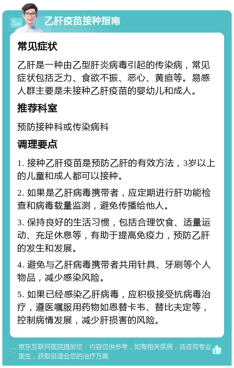 乙肝疫苗接种指南 常见症状 乙肝是一种由乙型肝炎病毒引起的传染病，常见症状包括乏力、食欲不振、恶心、黄疸等。易感人群主要是未接种乙肝疫苗的婴幼儿和成人。 推荐科室 预防接种科或传染病科 调理要点 1. 接种乙肝疫苗是预防乙肝的有效方法，3岁以上的儿童和成人都可以接种。 2. 如果是乙肝病毒携带者，应定期进行肝功能检查和病毒载量监测，避免传播给他人。 3. 保持良好的生活习惯，包括合理饮食、适量运动、充足休息等，有助于提高免疫力，预防乙肝的发生和发展。 4. 避免与乙肝病毒携带者共用针具、牙刷等个人物品，减少感染风险。 5. 如果已经感染乙肝病毒，应积极接受抗病毒治疗，遵医嘱服用药物如恩替卡韦、替比夫定等，控制病情发展，减少肝损害的风险。