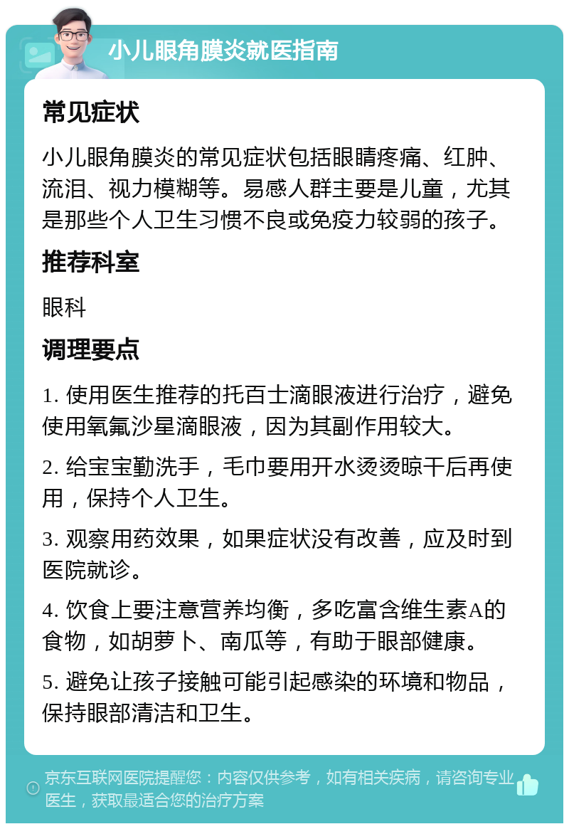 小儿眼角膜炎就医指南 常见症状 小儿眼角膜炎的常见症状包括眼睛疼痛、红肿、流泪、视力模糊等。易感人群主要是儿童，尤其是那些个人卫生习惯不良或免疫力较弱的孩子。 推荐科室 眼科 调理要点 1. 使用医生推荐的托百士滴眼液进行治疗，避免使用氧氟沙星滴眼液，因为其副作用较大。 2. 给宝宝勤洗手，毛巾要用开水烫烫晾干后再使用，保持个人卫生。 3. 观察用药效果，如果症状没有改善，应及时到医院就诊。 4. 饮食上要注意营养均衡，多吃富含维生素A的食物，如胡萝卜、南瓜等，有助于眼部健康。 5. 避免让孩子接触可能引起感染的环境和物品，保持眼部清洁和卫生。