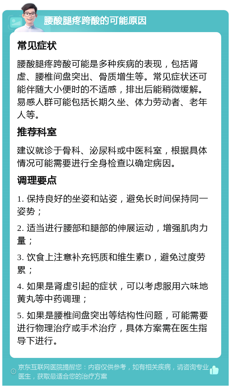 腰酸腿疼跨酸的可能原因 常见症状 腰酸腿疼跨酸可能是多种疾病的表现，包括肾虚、腰椎间盘突出、骨质增生等。常见症状还可能伴随大小便时的不适感，排出后能稍微缓解。易感人群可能包括长期久坐、体力劳动者、老年人等。 推荐科室 建议就诊于骨科、泌尿科或中医科室，根据具体情况可能需要进行全身检查以确定病因。 调理要点 1. 保持良好的坐姿和站姿，避免长时间保持同一姿势； 2. 适当进行腰部和腿部的伸展运动，增强肌肉力量； 3. 饮食上注意补充钙质和维生素D，避免过度劳累； 4. 如果是肾虚引起的症状，可以考虑服用六味地黄丸等中药调理； 5. 如果是腰椎间盘突出等结构性问题，可能需要进行物理治疗或手术治疗，具体方案需在医生指导下进行。