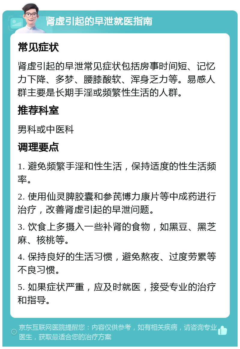 肾虚引起的早泄就医指南 常见症状 肾虚引起的早泄常见症状包括房事时间短、记忆力下降、多梦、腰膝酸软、浑身乏力等。易感人群主要是长期手淫或频繁性生活的人群。 推荐科室 男科或中医科 调理要点 1. 避免频繁手淫和性生活，保持适度的性生活频率。 2. 使用仙灵脾胶囊和参芪博力康片等中成药进行治疗，改善肾虚引起的早泄问题。 3. 饮食上多摄入一些补肾的食物，如黑豆、黑芝麻、核桃等。 4. 保持良好的生活习惯，避免熬夜、过度劳累等不良习惯。 5. 如果症状严重，应及时就医，接受专业的治疗和指导。