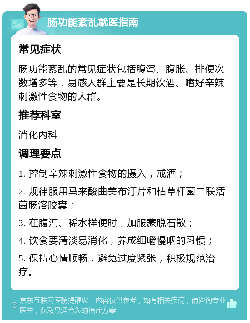 肠功能紊乱就医指南 常见症状 肠功能紊乱的常见症状包括腹泻、腹胀、排便次数增多等，易感人群主要是长期饮酒、嗜好辛辣刺激性食物的人群。 推荐科室 消化内科 调理要点 1. 控制辛辣刺激性食物的摄入，戒酒； 2. 规律服用马来酸曲美布汀片和枯草杆菌二联活菌肠溶胶囊； 3. 在腹泻、稀水样便时，加服蒙脱石散； 4. 饮食要清淡易消化，养成细嚼慢咽的习惯； 5. 保持心情顺畅，避免过度紧张，积极规范治疗。