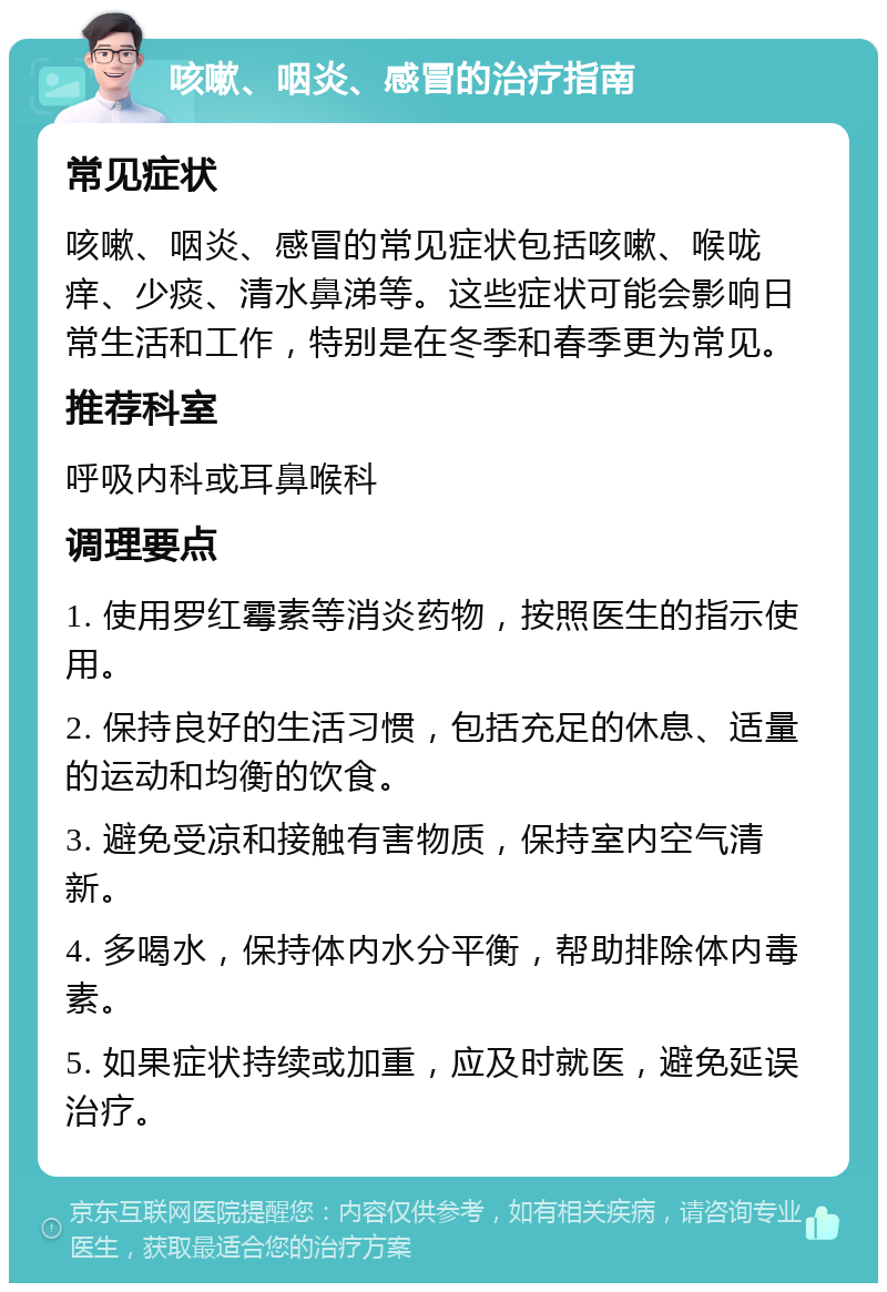 咳嗽、咽炎、感冒的治疗指南 常见症状 咳嗽、咽炎、感冒的常见症状包括咳嗽、喉咙痒、少痰、清水鼻涕等。这些症状可能会影响日常生活和工作，特别是在冬季和春季更为常见。 推荐科室 呼吸内科或耳鼻喉科 调理要点 1. 使用罗红霉素等消炎药物，按照医生的指示使用。 2. 保持良好的生活习惯，包括充足的休息、适量的运动和均衡的饮食。 3. 避免受凉和接触有害物质，保持室内空气清新。 4. 多喝水，保持体内水分平衡，帮助排除体内毒素。 5. 如果症状持续或加重，应及时就医，避免延误治疗。