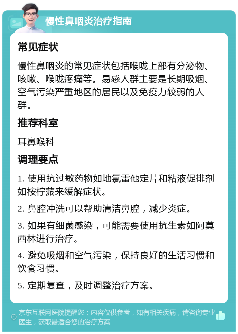 慢性鼻咽炎治疗指南 常见症状 慢性鼻咽炎的常见症状包括喉咙上部有分泌物、咳嗽、喉咙疼痛等。易感人群主要是长期吸烟、空气污染严重地区的居民以及免疫力较弱的人群。 推荐科室 耳鼻喉科 调理要点 1. 使用抗过敏药物如地氯雷他定片和粘液促排剂如桉柠蒎来缓解症状。 2. 鼻腔冲洗可以帮助清洁鼻腔，减少炎症。 3. 如果有细菌感染，可能需要使用抗生素如阿莫西林进行治疗。 4. 避免吸烟和空气污染，保持良好的生活习惯和饮食习惯。 5. 定期复查，及时调整治疗方案。