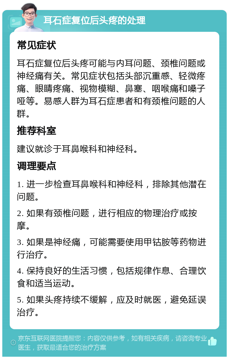 耳石症复位后头疼的处理 常见症状 耳石症复位后头疼可能与内耳问题、颈椎问题或神经痛有关。常见症状包括头部沉重感、轻微疼痛、眼睛疼痛、视物模糊、鼻塞、咽喉痛和嗓子哑等。易感人群为耳石症患者和有颈椎问题的人群。 推荐科室 建议就诊于耳鼻喉科和神经科。 调理要点 1. 进一步检查耳鼻喉科和神经科，排除其他潜在问题。 2. 如果有颈椎问题，进行相应的物理治疗或按摩。 3. 如果是神经痛，可能需要使用甲钴胺等药物进行治疗。 4. 保持良好的生活习惯，包括规律作息、合理饮食和适当运动。 5. 如果头疼持续不缓解，应及时就医，避免延误治疗。