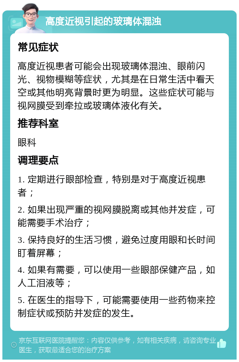 高度近视引起的玻璃体混浊 常见症状 高度近视患者可能会出现玻璃体混浊、眼前闪光、视物模糊等症状，尤其是在日常生活中看天空或其他明亮背景时更为明显。这些症状可能与视网膜受到牵拉或玻璃体液化有关。 推荐科室 眼科 调理要点 1. 定期进行眼部检查，特别是对于高度近视患者； 2. 如果出现严重的视网膜脱离或其他并发症，可能需要手术治疗； 3. 保持良好的生活习惯，避免过度用眼和长时间盯着屏幕； 4. 如果有需要，可以使用一些眼部保健产品，如人工泪液等； 5. 在医生的指导下，可能需要使用一些药物来控制症状或预防并发症的发生。