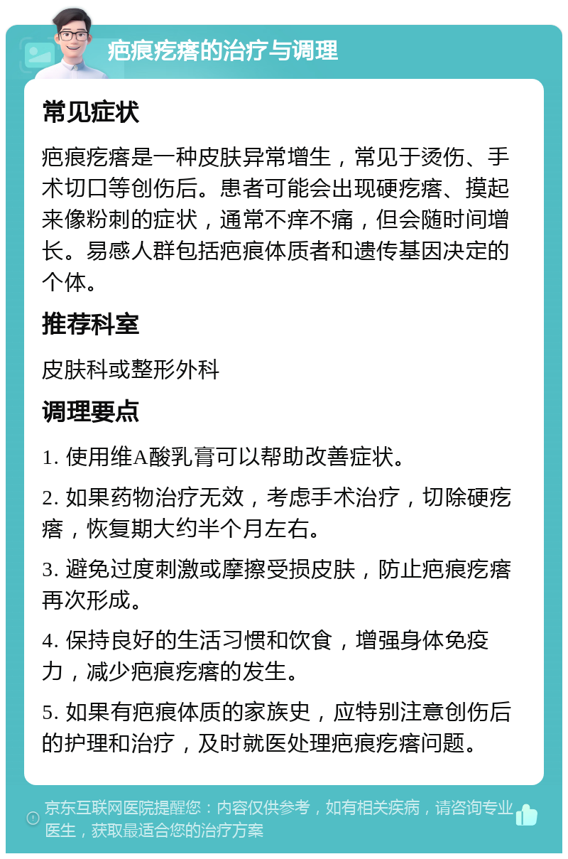 疤痕疙瘩的治疗与调理 常见症状 疤痕疙瘩是一种皮肤异常增生，常见于烫伤、手术切口等创伤后。患者可能会出现硬疙瘩、摸起来像粉刺的症状，通常不痒不痛，但会随时间增长。易感人群包括疤痕体质者和遗传基因决定的个体。 推荐科室 皮肤科或整形外科 调理要点 1. 使用维A酸乳膏可以帮助改善症状。 2. 如果药物治疗无效，考虑手术治疗，切除硬疙瘩，恢复期大约半个月左右。 3. 避免过度刺激或摩擦受损皮肤，防止疤痕疙瘩再次形成。 4. 保持良好的生活习惯和饮食，增强身体免疫力，减少疤痕疙瘩的发生。 5. 如果有疤痕体质的家族史，应特别注意创伤后的护理和治疗，及时就医处理疤痕疙瘩问题。