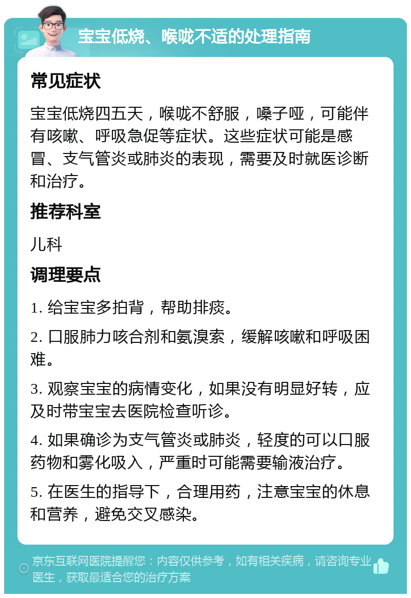 宝宝低烧、喉咙不适的处理指南 常见症状 宝宝低烧四五天，喉咙不舒服，嗓子哑，可能伴有咳嗽、呼吸急促等症状。这些症状可能是感冒、支气管炎或肺炎的表现，需要及时就医诊断和治疗。 推荐科室 儿科 调理要点 1. 给宝宝多拍背，帮助排痰。 2. 口服肺力咳合剂和氨溴索，缓解咳嗽和呼吸困难。 3. 观察宝宝的病情变化，如果没有明显好转，应及时带宝宝去医院检查听诊。 4. 如果确诊为支气管炎或肺炎，轻度的可以口服药物和雾化吸入，严重时可能需要输液治疗。 5. 在医生的指导下，合理用药，注意宝宝的休息和营养，避免交叉感染。