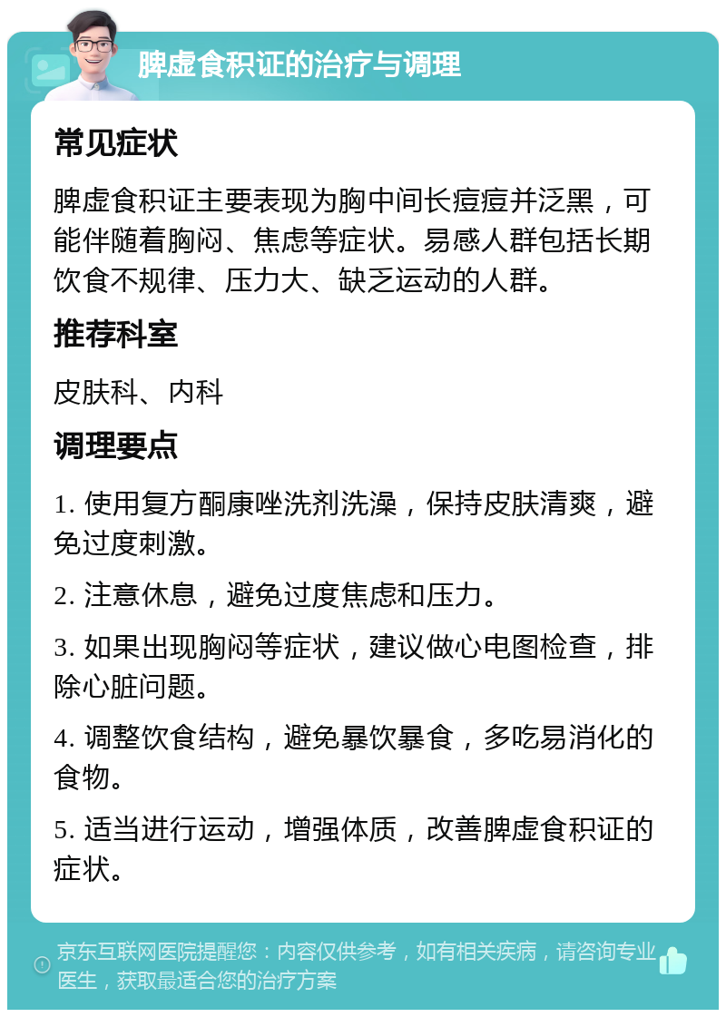 脾虚食积证的治疗与调理 常见症状 脾虚食积证主要表现为胸中间长痘痘并泛黑，可能伴随着胸闷、焦虑等症状。易感人群包括长期饮食不规律、压力大、缺乏运动的人群。 推荐科室 皮肤科、内科 调理要点 1. 使用复方酮康唑洗剂洗澡，保持皮肤清爽，避免过度刺激。 2. 注意休息，避免过度焦虑和压力。 3. 如果出现胸闷等症状，建议做心电图检查，排除心脏问题。 4. 调整饮食结构，避免暴饮暴食，多吃易消化的食物。 5. 适当进行运动，增强体质，改善脾虚食积证的症状。