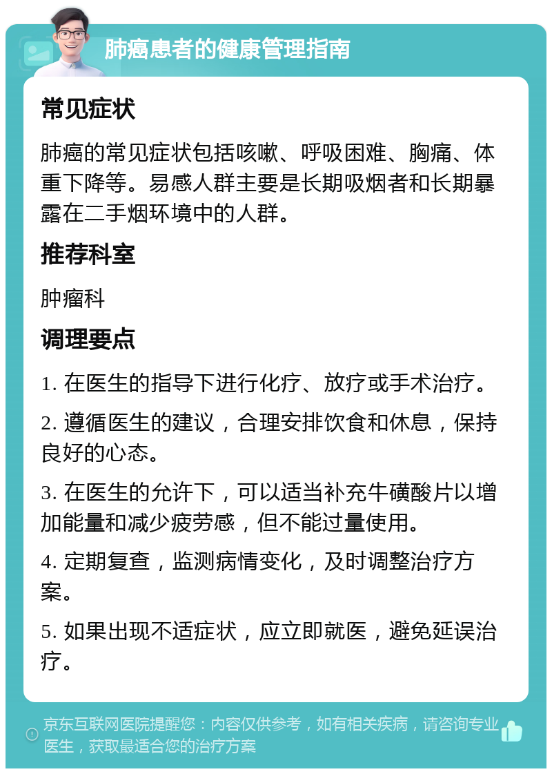 肺癌患者的健康管理指南 常见症状 肺癌的常见症状包括咳嗽、呼吸困难、胸痛、体重下降等。易感人群主要是长期吸烟者和长期暴露在二手烟环境中的人群。 推荐科室 肿瘤科 调理要点 1. 在医生的指导下进行化疗、放疗或手术治疗。 2. 遵循医生的建议，合理安排饮食和休息，保持良好的心态。 3. 在医生的允许下，可以适当补充牛磺酸片以增加能量和减少疲劳感，但不能过量使用。 4. 定期复查，监测病情变化，及时调整治疗方案。 5. 如果出现不适症状，应立即就医，避免延误治疗。