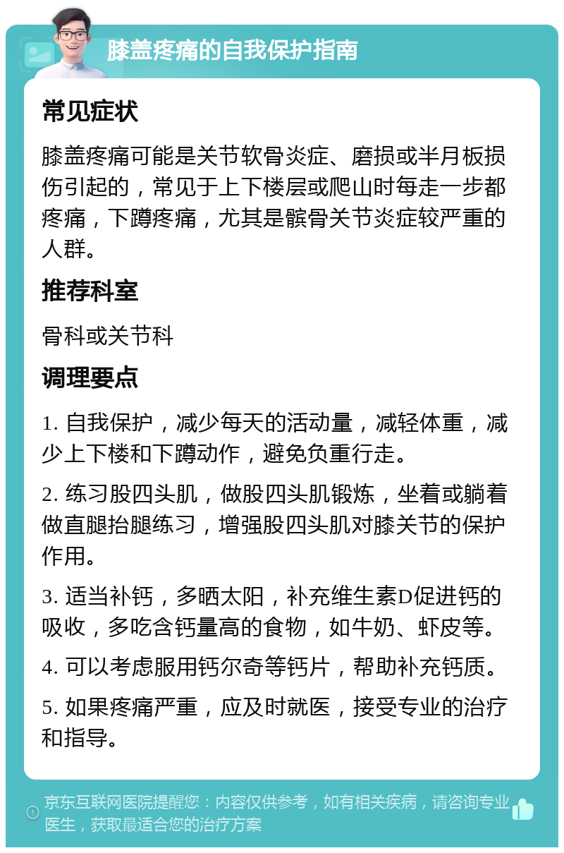 膝盖疼痛的自我保护指南 常见症状 膝盖疼痛可能是关节软骨炎症、磨损或半月板损伤引起的，常见于上下楼层或爬山时每走一步都疼痛，下蹲疼痛，尤其是髌骨关节炎症较严重的人群。 推荐科室 骨科或关节科 调理要点 1. 自我保护，减少每天的活动量，减轻体重，减少上下楼和下蹲动作，避免负重行走。 2. 练习股四头肌，做股四头肌锻炼，坐着或躺着做直腿抬腿练习，增强股四头肌对膝关节的保护作用。 3. 适当补钙，多晒太阳，补充维生素D促进钙的吸收，多吃含钙量高的食物，如牛奶、虾皮等。 4. 可以考虑服用钙尔奇等钙片，帮助补充钙质。 5. 如果疼痛严重，应及时就医，接受专业的治疗和指导。