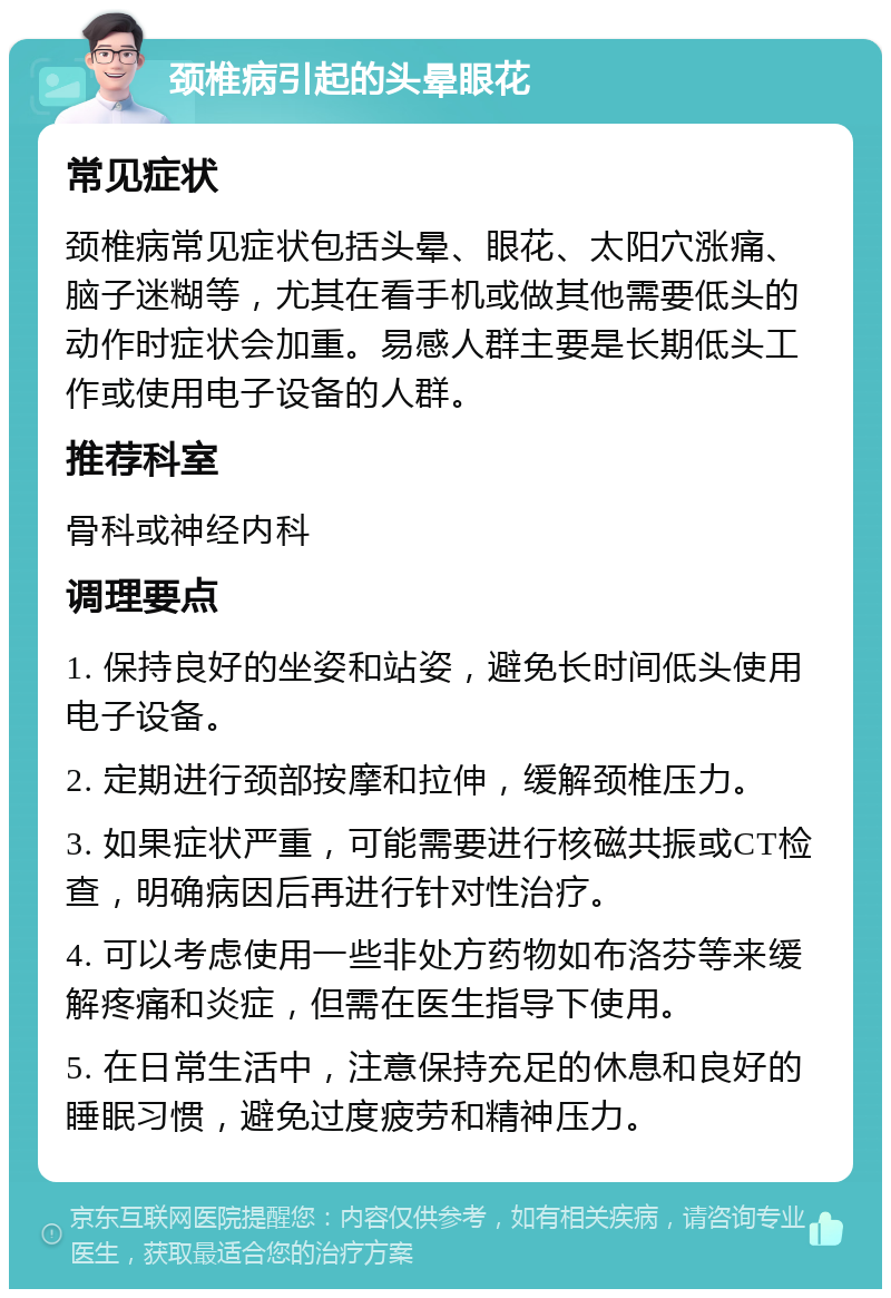 颈椎病引起的头晕眼花 常见症状 颈椎病常见症状包括头晕、眼花、太阳穴涨痛、脑子迷糊等，尤其在看手机或做其他需要低头的动作时症状会加重。易感人群主要是长期低头工作或使用电子设备的人群。 推荐科室 骨科或神经内科 调理要点 1. 保持良好的坐姿和站姿，避免长时间低头使用电子设备。 2. 定期进行颈部按摩和拉伸，缓解颈椎压力。 3. 如果症状严重，可能需要进行核磁共振或CT检查，明确病因后再进行针对性治疗。 4. 可以考虑使用一些非处方药物如布洛芬等来缓解疼痛和炎症，但需在医生指导下使用。 5. 在日常生活中，注意保持充足的休息和良好的睡眠习惯，避免过度疲劳和精神压力。