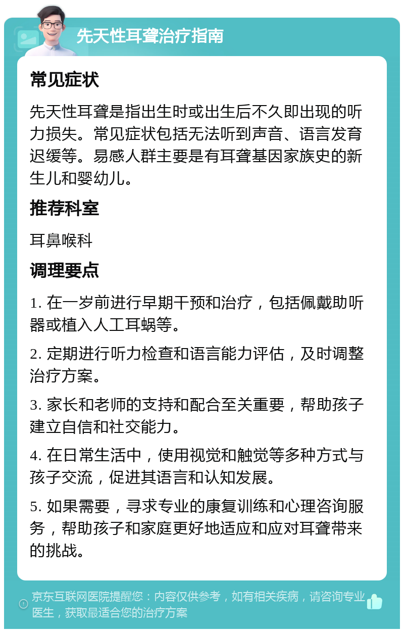 先天性耳聋治疗指南 常见症状 先天性耳聋是指出生时或出生后不久即出现的听力损失。常见症状包括无法听到声音、语言发育迟缓等。易感人群主要是有耳聋基因家族史的新生儿和婴幼儿。 推荐科室 耳鼻喉科 调理要点 1. 在一岁前进行早期干预和治疗，包括佩戴助听器或植入人工耳蜗等。 2. 定期进行听力检查和语言能力评估，及时调整治疗方案。 3. 家长和老师的支持和配合至关重要，帮助孩子建立自信和社交能力。 4. 在日常生活中，使用视觉和触觉等多种方式与孩子交流，促进其语言和认知发展。 5. 如果需要，寻求专业的康复训练和心理咨询服务，帮助孩子和家庭更好地适应和应对耳聋带来的挑战。