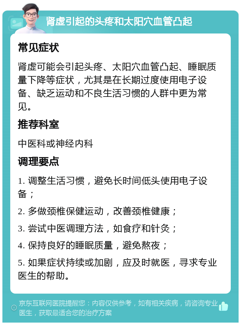 肾虚引起的头疼和太阳穴血管凸起 常见症状 肾虚可能会引起头疼、太阳穴血管凸起、睡眠质量下降等症状，尤其是在长期过度使用电子设备、缺乏运动和不良生活习惯的人群中更为常见。 推荐科室 中医科或神经内科 调理要点 1. 调整生活习惯，避免长时间低头使用电子设备； 2. 多做颈椎保健运动，改善颈椎健康； 3. 尝试中医调理方法，如食疗和针灸； 4. 保持良好的睡眠质量，避免熬夜； 5. 如果症状持续或加剧，应及时就医，寻求专业医生的帮助。