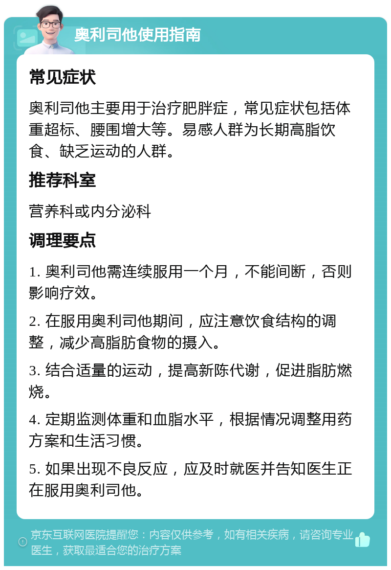 奥利司他使用指南 常见症状 奥利司他主要用于治疗肥胖症，常见症状包括体重超标、腰围增大等。易感人群为长期高脂饮食、缺乏运动的人群。 推荐科室 营养科或内分泌科 调理要点 1. 奥利司他需连续服用一个月，不能间断，否则影响疗效。 2. 在服用奥利司他期间，应注意饮食结构的调整，减少高脂肪食物的摄入。 3. 结合适量的运动，提高新陈代谢，促进脂肪燃烧。 4. 定期监测体重和血脂水平，根据情况调整用药方案和生活习惯。 5. 如果出现不良反应，应及时就医并告知医生正在服用奥利司他。