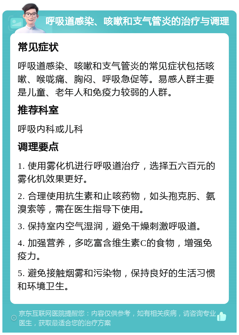 呼吸道感染、咳嗽和支气管炎的治疗与调理 常见症状 呼吸道感染、咳嗽和支气管炎的常见症状包括咳嗽、喉咙痛、胸闷、呼吸急促等。易感人群主要是儿童、老年人和免疫力较弱的人群。 推荐科室 呼吸内科或儿科 调理要点 1. 使用雾化机进行呼吸道治疗，选择五六百元的雾化机效果更好。 2. 合理使用抗生素和止咳药物，如头孢克肟、氨溴索等，需在医生指导下使用。 3. 保持室内空气湿润，避免干燥刺激呼吸道。 4. 加强营养，多吃富含维生素C的食物，增强免疫力。 5. 避免接触烟雾和污染物，保持良好的生活习惯和环境卫生。