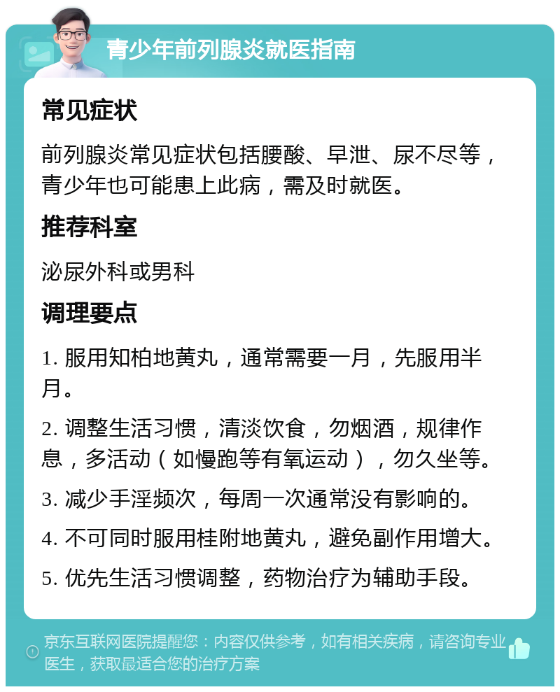 青少年前列腺炎就医指南 常见症状 前列腺炎常见症状包括腰酸、早泄、尿不尽等，青少年也可能患上此病，需及时就医。 推荐科室 泌尿外科或男科 调理要点 1. 服用知柏地黄丸，通常需要一月，先服用半月。 2. 调整生活习惯，清淡饮食，勿烟酒，规律作息，多活动（如慢跑等有氧运动），勿久坐等。 3. 减少手淫频次，每周一次通常没有影响的。 4. 不可同时服用桂附地黄丸，避免副作用增大。 5. 优先生活习惯调整，药物治疗为辅助手段。