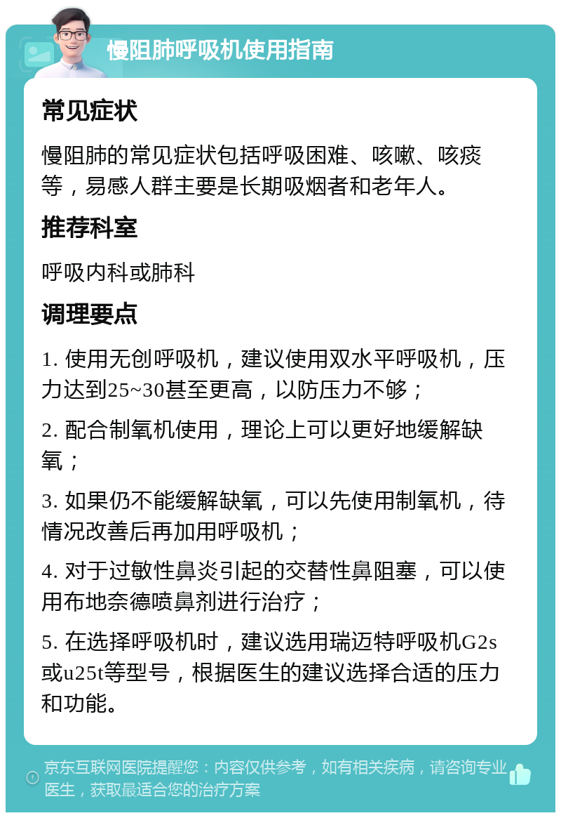 慢阻肺呼吸机使用指南 常见症状 慢阻肺的常见症状包括呼吸困难、咳嗽、咳痰等，易感人群主要是长期吸烟者和老年人。 推荐科室 呼吸内科或肺科 调理要点 1. 使用无创呼吸机，建议使用双水平呼吸机，压力达到25~30甚至更高，以防压力不够； 2. 配合制氧机使用，理论上可以更好地缓解缺氧； 3. 如果仍不能缓解缺氧，可以先使用制氧机，待情况改善后再加用呼吸机； 4. 对于过敏性鼻炎引起的交替性鼻阻塞，可以使用布地奈德喷鼻剂进行治疗； 5. 在选择呼吸机时，建议选用瑞迈特呼吸机G2s或u25t等型号，根据医生的建议选择合适的压力和功能。