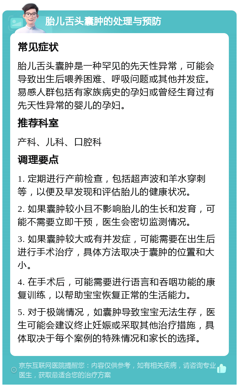 胎儿舌头囊肿的处理与预防 常见症状 胎儿舌头囊肿是一种罕见的先天性异常，可能会导致出生后喂养困难、呼吸问题或其他并发症。易感人群包括有家族病史的孕妇或曾经生育过有先天性异常的婴儿的孕妇。 推荐科室 产科、儿科、口腔科 调理要点 1. 定期进行产前检查，包括超声波和羊水穿刺等，以便及早发现和评估胎儿的健康状况。 2. 如果囊肿较小且不影响胎儿的生长和发育，可能不需要立即干预，医生会密切监测情况。 3. 如果囊肿较大或有并发症，可能需要在出生后进行手术治疗，具体方法取决于囊肿的位置和大小。 4. 在手术后，可能需要进行语言和吞咽功能的康复训练，以帮助宝宝恢复正常的生活能力。 5. 对于极端情况，如囊肿导致宝宝无法生存，医生可能会建议终止妊娠或采取其他治疗措施，具体取决于每个案例的特殊情况和家长的选择。