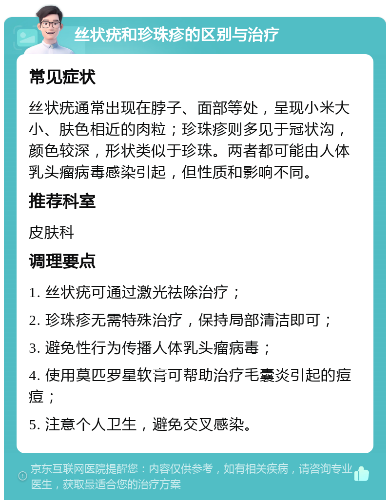 丝状疣和珍珠疹的区别与治疗 常见症状 丝状疣通常出现在脖子、面部等处，呈现小米大小、肤色相近的肉粒；珍珠疹则多见于冠状沟，颜色较深，形状类似于珍珠。两者都可能由人体乳头瘤病毒感染引起，但性质和影响不同。 推荐科室 皮肤科 调理要点 1. 丝状疣可通过激光祛除治疗； 2. 珍珠疹无需特殊治疗，保持局部清洁即可； 3. 避免性行为传播人体乳头瘤病毒； 4. 使用莫匹罗星软膏可帮助治疗毛囊炎引起的痘痘； 5. 注意个人卫生，避免交叉感染。