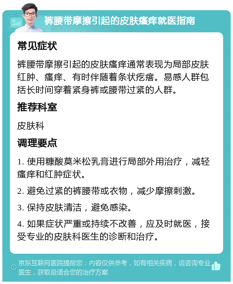 裤腰带摩擦引起的皮肤瘙痒就医指南 常见症状 裤腰带摩擦引起的皮肤瘙痒通常表现为局部皮肤红肿、瘙痒、有时伴随着条状疙瘩。易感人群包括长时间穿着紧身裤或腰带过紧的人群。 推荐科室 皮肤科 调理要点 1. 使用糠酸莫米松乳膏进行局部外用治疗，减轻瘙痒和红肿症状。 2. 避免过紧的裤腰带或衣物，减少摩擦刺激。 3. 保持皮肤清洁，避免感染。 4. 如果症状严重或持续不改善，应及时就医，接受专业的皮肤科医生的诊断和治疗。