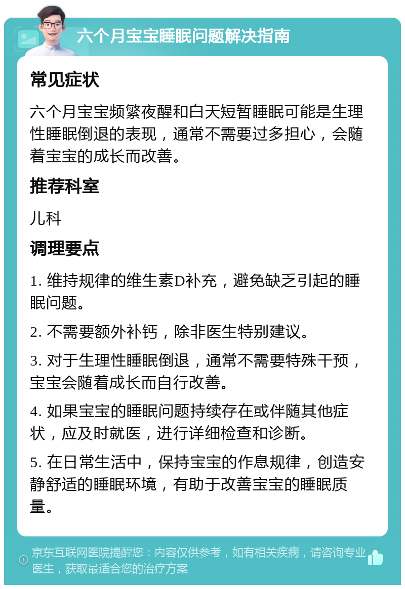 六个月宝宝睡眠问题解决指南 常见症状 六个月宝宝频繁夜醒和白天短暂睡眠可能是生理性睡眠倒退的表现，通常不需要过多担心，会随着宝宝的成长而改善。 推荐科室 儿科 调理要点 1. 维持规律的维生素D补充，避免缺乏引起的睡眠问题。 2. 不需要额外补钙，除非医生特别建议。 3. 对于生理性睡眠倒退，通常不需要特殊干预，宝宝会随着成长而自行改善。 4. 如果宝宝的睡眠问题持续存在或伴随其他症状，应及时就医，进行详细检查和诊断。 5. 在日常生活中，保持宝宝的作息规律，创造安静舒适的睡眠环境，有助于改善宝宝的睡眠质量。