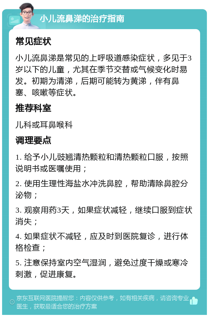 小儿流鼻涕的治疗指南 常见症状 小儿流鼻涕是常见的上呼吸道感染症状，多见于3岁以下的儿童，尤其在季节交替或气候变化时易发。初期为清涕，后期可能转为黄涕，伴有鼻塞、咳嗽等症状。 推荐科室 儿科或耳鼻喉科 调理要点 1. 给予小儿豉翘清热颗粒和清热颗粒口服，按照说明书或医嘱使用； 2. 使用生理性海盐水冲洗鼻腔，帮助清除鼻腔分泌物； 3. 观察用药3天，如果症状减轻，继续口服到症状消失； 4. 如果症状不减轻，应及时到医院复诊，进行体格检查； 5. 注意保持室内空气湿润，避免过度干燥或寒冷刺激，促进康复。