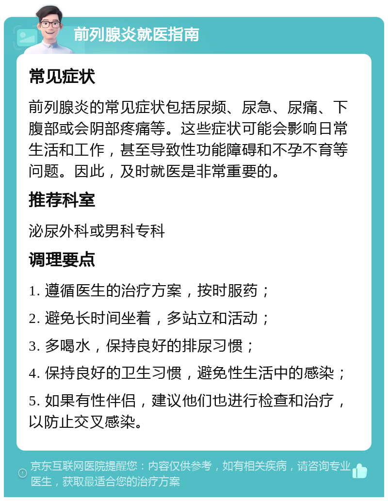 前列腺炎就医指南 常见症状 前列腺炎的常见症状包括尿频、尿急、尿痛、下腹部或会阴部疼痛等。这些症状可能会影响日常生活和工作，甚至导致性功能障碍和不孕不育等问题。因此，及时就医是非常重要的。 推荐科室 泌尿外科或男科专科 调理要点 1. 遵循医生的治疗方案，按时服药； 2. 避免长时间坐着，多站立和活动； 3. 多喝水，保持良好的排尿习惯； 4. 保持良好的卫生习惯，避免性生活中的感染； 5. 如果有性伴侣，建议他们也进行检查和治疗，以防止交叉感染。