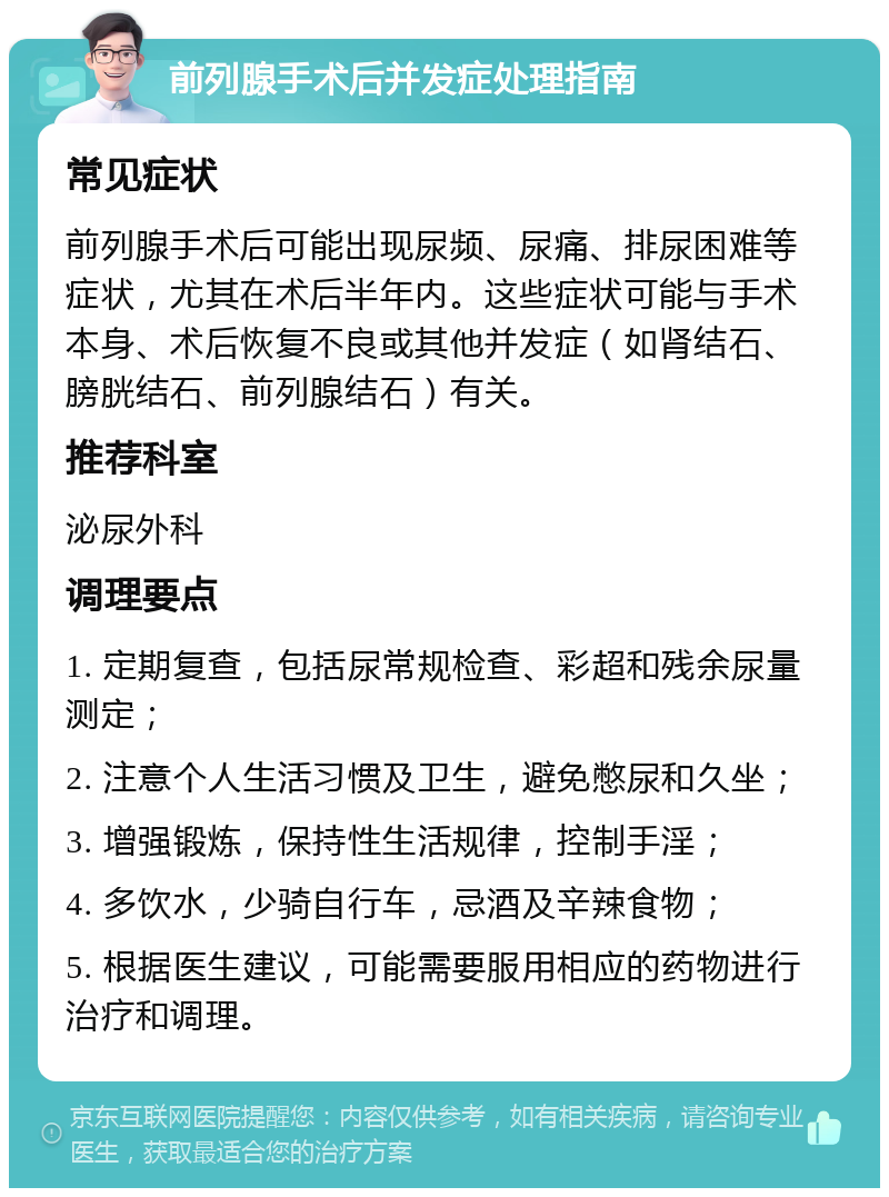 前列腺手术后并发症处理指南 常见症状 前列腺手术后可能出现尿频、尿痛、排尿困难等症状，尤其在术后半年内。这些症状可能与手术本身、术后恢复不良或其他并发症（如肾结石、膀胱结石、前列腺结石）有关。 推荐科室 泌尿外科 调理要点 1. 定期复查，包括尿常规检查、彩超和残余尿量测定； 2. 注意个人生活习惯及卫生，避免憋尿和久坐； 3. 增强锻炼，保持性生活规律，控制手淫； 4. 多饮水，少骑自行车，忌酒及辛辣食物； 5. 根据医生建议，可能需要服用相应的药物进行治疗和调理。