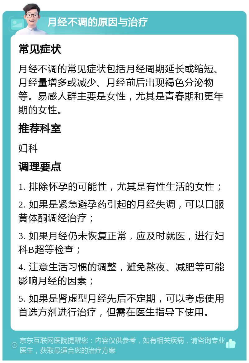 月经不调的原因与治疗 常见症状 月经不调的常见症状包括月经周期延长或缩短、月经量增多或减少、月经前后出现褐色分泌物等。易感人群主要是女性，尤其是青春期和更年期的女性。 推荐科室 妇科 调理要点 1. 排除怀孕的可能性，尤其是有性生活的女性； 2. 如果是紧急避孕药引起的月经失调，可以口服黄体酮调经治疗； 3. 如果月经仍未恢复正常，应及时就医，进行妇科B超等检查； 4. 注意生活习惯的调整，避免熬夜、减肥等可能影响月经的因素； 5. 如果是肾虚型月经先后不定期，可以考虑使用首选方剂进行治疗，但需在医生指导下使用。