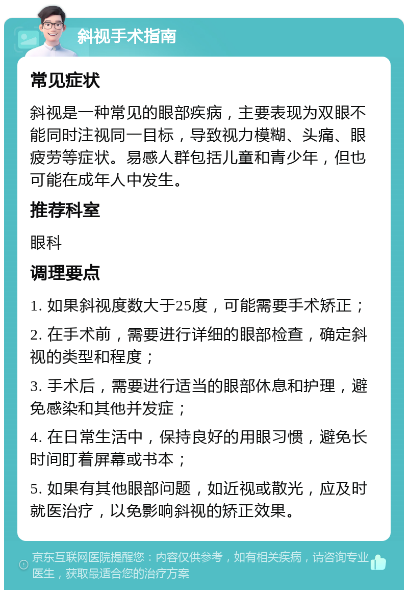 斜视手术指南 常见症状 斜视是一种常见的眼部疾病，主要表现为双眼不能同时注视同一目标，导致视力模糊、头痛、眼疲劳等症状。易感人群包括儿童和青少年，但也可能在成年人中发生。 推荐科室 眼科 调理要点 1. 如果斜视度数大于25度，可能需要手术矫正； 2. 在手术前，需要进行详细的眼部检查，确定斜视的类型和程度； 3. 手术后，需要进行适当的眼部休息和护理，避免感染和其他并发症； 4. 在日常生活中，保持良好的用眼习惯，避免长时间盯着屏幕或书本； 5. 如果有其他眼部问题，如近视或散光，应及时就医治疗，以免影响斜视的矫正效果。