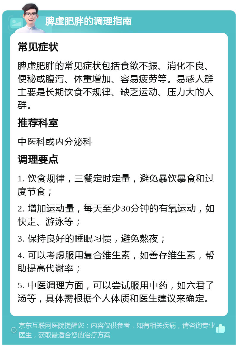 脾虚肥胖的调理指南 常见症状 脾虚肥胖的常见症状包括食欲不振、消化不良、便秘或腹泻、体重增加、容易疲劳等。易感人群主要是长期饮食不规律、缺乏运动、压力大的人群。 推荐科室 中医科或内分泌科 调理要点 1. 饮食规律，三餐定时定量，避免暴饮暴食和过度节食； 2. 增加运动量，每天至少30分钟的有氧运动，如快走、游泳等； 3. 保持良好的睡眠习惯，避免熬夜； 4. 可以考虑服用复合维生素，如善存维生素，帮助提高代谢率； 5. 中医调理方面，可以尝试服用中药，如六君子汤等，具体需根据个人体质和医生建议来确定。