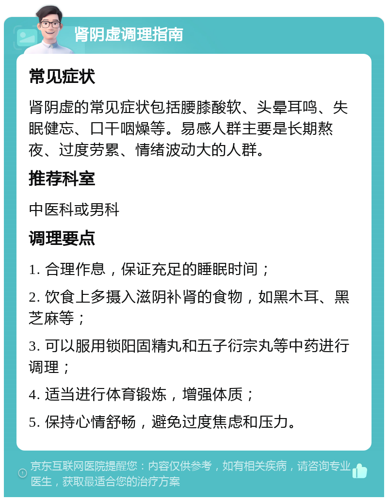 肾阴虚调理指南 常见症状 肾阴虚的常见症状包括腰膝酸软、头晕耳鸣、失眠健忘、口干咽燥等。易感人群主要是长期熬夜、过度劳累、情绪波动大的人群。 推荐科室 中医科或男科 调理要点 1. 合理作息，保证充足的睡眠时间； 2. 饮食上多摄入滋阴补肾的食物，如黑木耳、黑芝麻等； 3. 可以服用锁阳固精丸和五子衍宗丸等中药进行调理； 4. 适当进行体育锻炼，增强体质； 5. 保持心情舒畅，避免过度焦虑和压力。