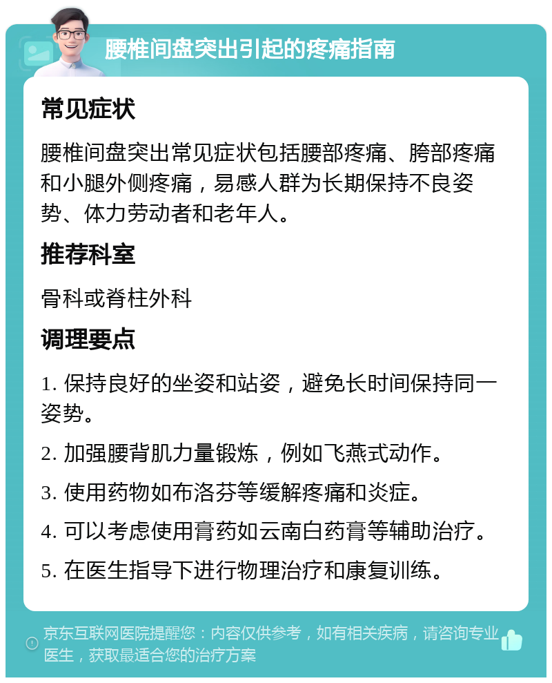 腰椎间盘突出引起的疼痛指南 常见症状 腰椎间盘突出常见症状包括腰部疼痛、胯部疼痛和小腿外侧疼痛，易感人群为长期保持不良姿势、体力劳动者和老年人。 推荐科室 骨科或脊柱外科 调理要点 1. 保持良好的坐姿和站姿，避免长时间保持同一姿势。 2. 加强腰背肌力量锻炼，例如飞燕式动作。 3. 使用药物如布洛芬等缓解疼痛和炎症。 4. 可以考虑使用膏药如云南白药膏等辅助治疗。 5. 在医生指导下进行物理治疗和康复训练。