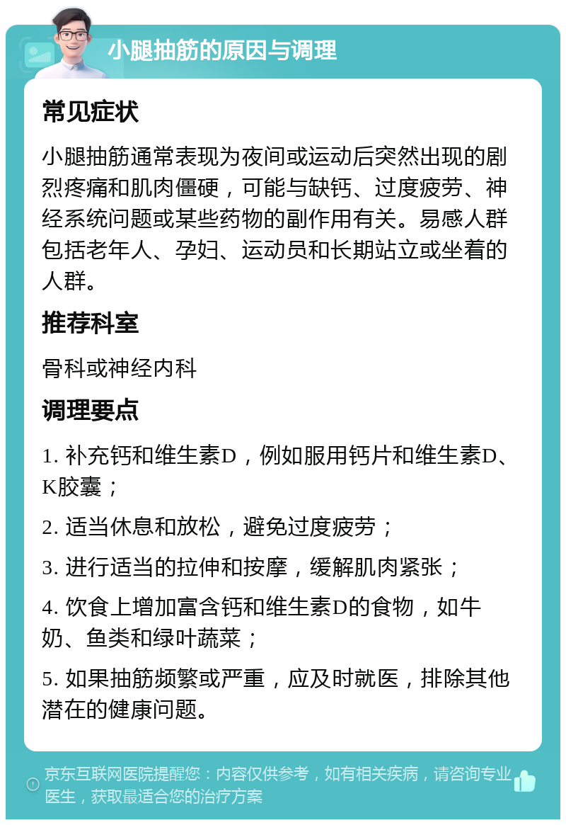 小腿抽筋的原因与调理 常见症状 小腿抽筋通常表现为夜间或运动后突然出现的剧烈疼痛和肌肉僵硬，可能与缺钙、过度疲劳、神经系统问题或某些药物的副作用有关。易感人群包括老年人、孕妇、运动员和长期站立或坐着的人群。 推荐科室 骨科或神经内科 调理要点 1. 补充钙和维生素D，例如服用钙片和维生素D、K胶囊； 2. 适当休息和放松，避免过度疲劳； 3. 进行适当的拉伸和按摩，缓解肌肉紧张； 4. 饮食上增加富含钙和维生素D的食物，如牛奶、鱼类和绿叶蔬菜； 5. 如果抽筋频繁或严重，应及时就医，排除其他潜在的健康问题。