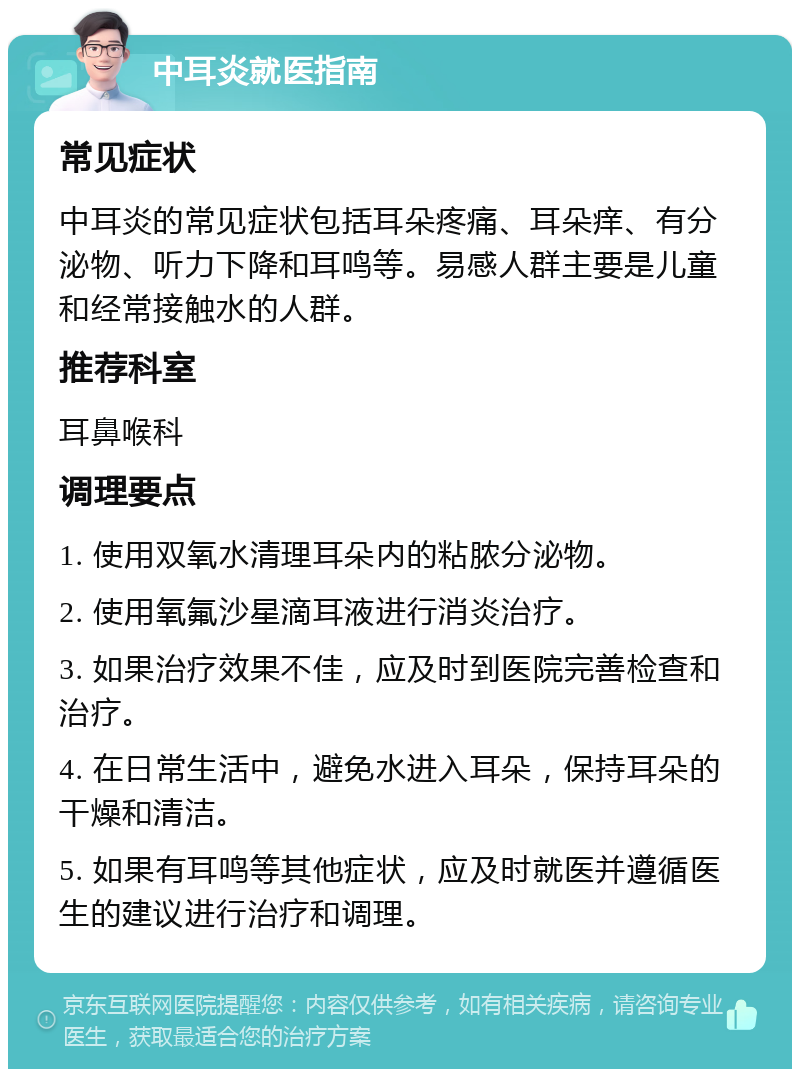 中耳炎就医指南 常见症状 中耳炎的常见症状包括耳朵疼痛、耳朵痒、有分泌物、听力下降和耳鸣等。易感人群主要是儿童和经常接触水的人群。 推荐科室 耳鼻喉科 调理要点 1. 使用双氧水清理耳朵内的粘脓分泌物。 2. 使用氧氟沙星滴耳液进行消炎治疗。 3. 如果治疗效果不佳，应及时到医院完善检查和治疗。 4. 在日常生活中，避免水进入耳朵，保持耳朵的干燥和清洁。 5. 如果有耳鸣等其他症状，应及时就医并遵循医生的建议进行治疗和调理。