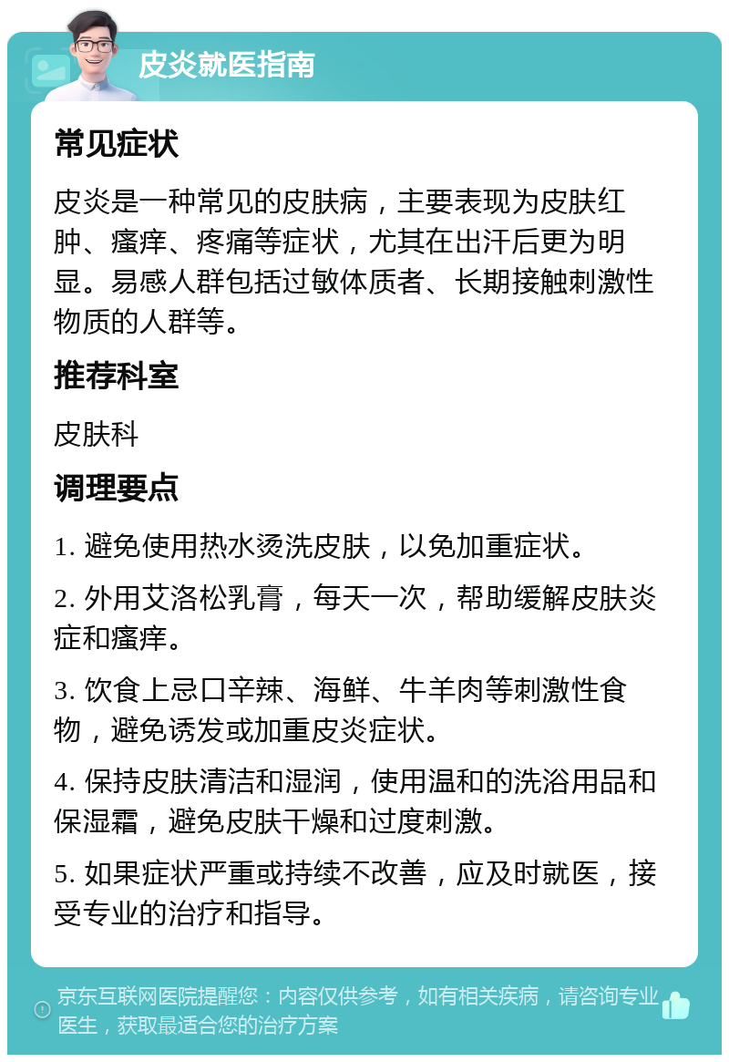 皮炎就医指南 常见症状 皮炎是一种常见的皮肤病，主要表现为皮肤红肿、瘙痒、疼痛等症状，尤其在出汗后更为明显。易感人群包括过敏体质者、长期接触刺激性物质的人群等。 推荐科室 皮肤科 调理要点 1. 避免使用热水烫洗皮肤，以免加重症状。 2. 外用艾洛松乳膏，每天一次，帮助缓解皮肤炎症和瘙痒。 3. 饮食上忌口辛辣、海鲜、牛羊肉等刺激性食物，避免诱发或加重皮炎症状。 4. 保持皮肤清洁和湿润，使用温和的洗浴用品和保湿霜，避免皮肤干燥和过度刺激。 5. 如果症状严重或持续不改善，应及时就医，接受专业的治疗和指导。