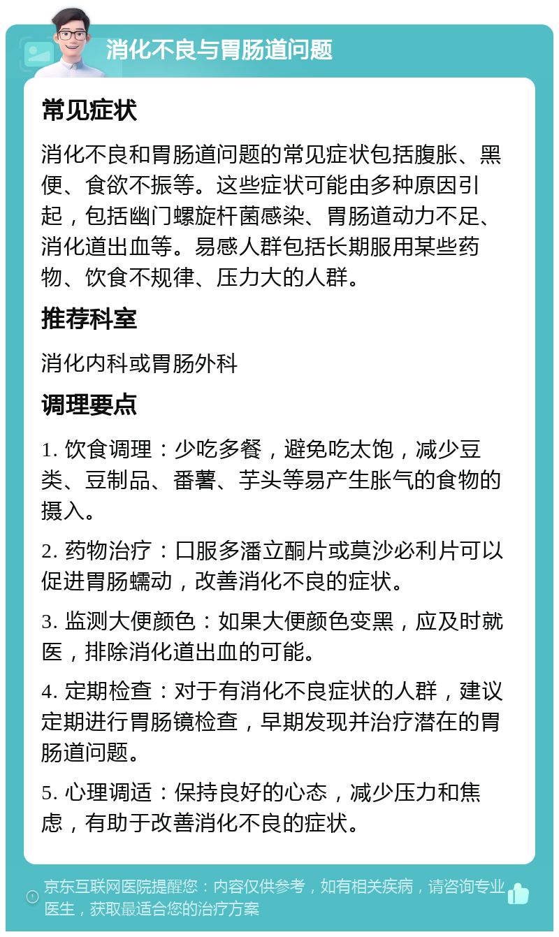 消化不良与胃肠道问题 常见症状 消化不良和胃肠道问题的常见症状包括腹胀、黑便、食欲不振等。这些症状可能由多种原因引起，包括幽门螺旋杆菌感染、胃肠道动力不足、消化道出血等。易感人群包括长期服用某些药物、饮食不规律、压力大的人群。 推荐科室 消化内科或胃肠外科 调理要点 1. 饮食调理：少吃多餐，避免吃太饱，减少豆类、豆制品、番薯、芋头等易产生胀气的食物的摄入。 2. 药物治疗：口服多潘立酮片或莫沙必利片可以促进胃肠蠕动，改善消化不良的症状。 3. 监测大便颜色：如果大便颜色变黑，应及时就医，排除消化道出血的可能。 4. 定期检查：对于有消化不良症状的人群，建议定期进行胃肠镜检查，早期发现并治疗潜在的胃肠道问题。 5. 心理调适：保持良好的心态，减少压力和焦虑，有助于改善消化不良的症状。