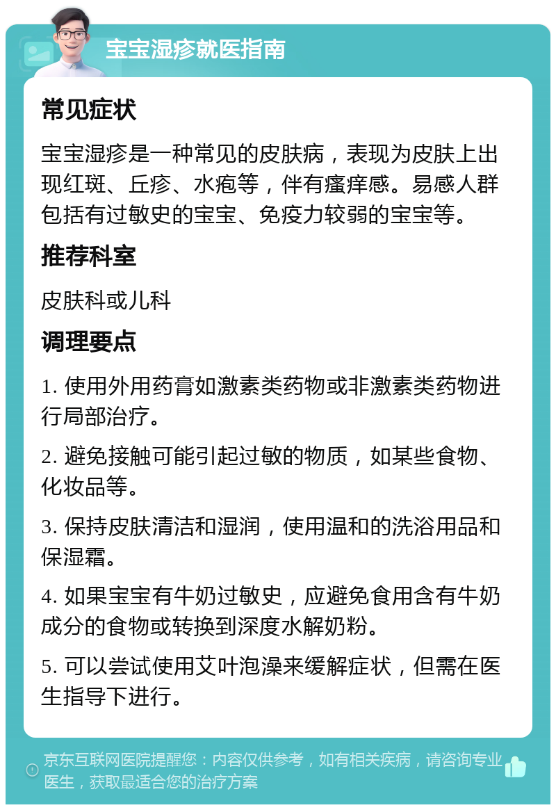 宝宝湿疹就医指南 常见症状 宝宝湿疹是一种常见的皮肤病，表现为皮肤上出现红斑、丘疹、水疱等，伴有瘙痒感。易感人群包括有过敏史的宝宝、免疫力较弱的宝宝等。 推荐科室 皮肤科或儿科 调理要点 1. 使用外用药膏如激素类药物或非激素类药物进行局部治疗。 2. 避免接触可能引起过敏的物质，如某些食物、化妆品等。 3. 保持皮肤清洁和湿润，使用温和的洗浴用品和保湿霜。 4. 如果宝宝有牛奶过敏史，应避免食用含有牛奶成分的食物或转换到深度水解奶粉。 5. 可以尝试使用艾叶泡澡来缓解症状，但需在医生指导下进行。