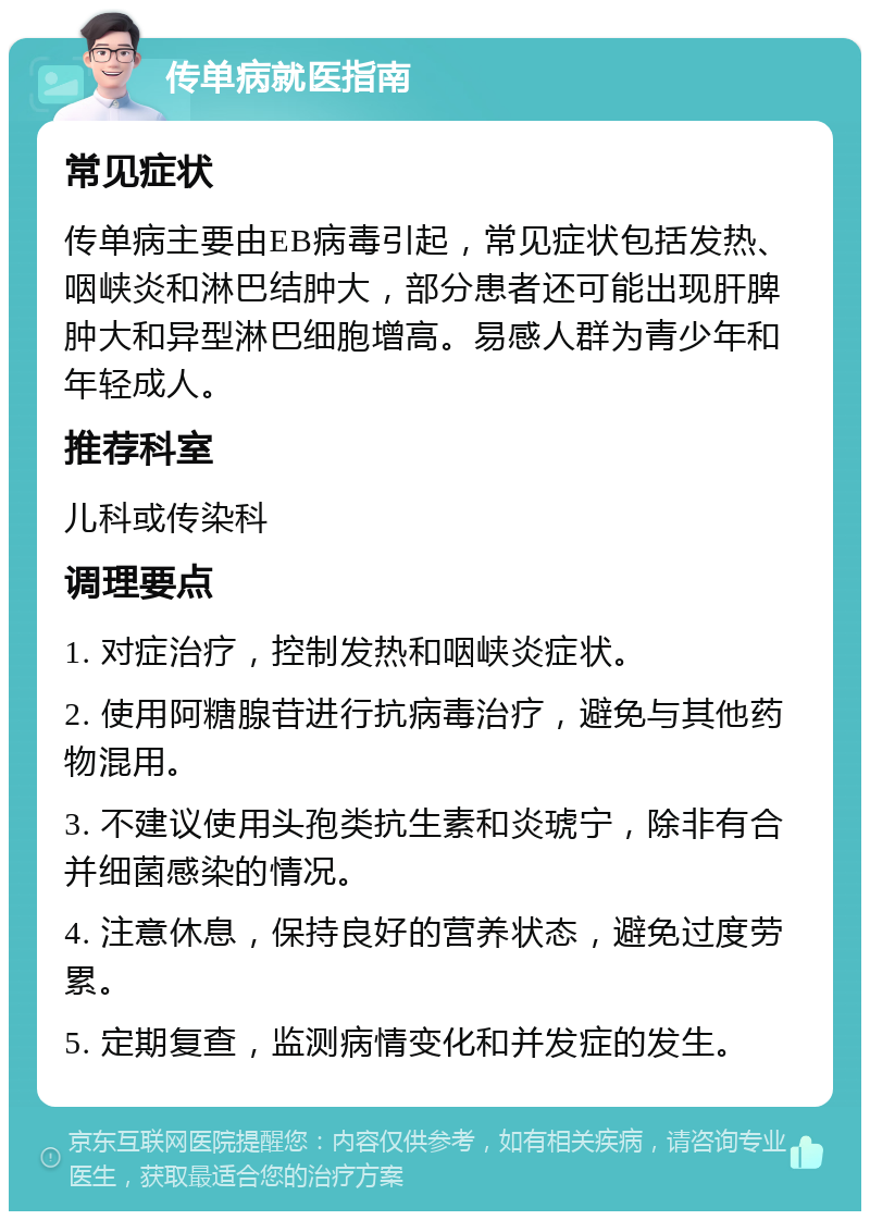 传单病就医指南 常见症状 传单病主要由EB病毒引起，常见症状包括发热、咽峡炎和淋巴结肿大，部分患者还可能出现肝脾肿大和异型淋巴细胞增高。易感人群为青少年和年轻成人。 推荐科室 儿科或传染科 调理要点 1. 对症治疗，控制发热和咽峡炎症状。 2. 使用阿糖腺苷进行抗病毒治疗，避免与其他药物混用。 3. 不建议使用头孢类抗生素和炎琥宁，除非有合并细菌感染的情况。 4. 注意休息，保持良好的营养状态，避免过度劳累。 5. 定期复查，监测病情变化和并发症的发生。