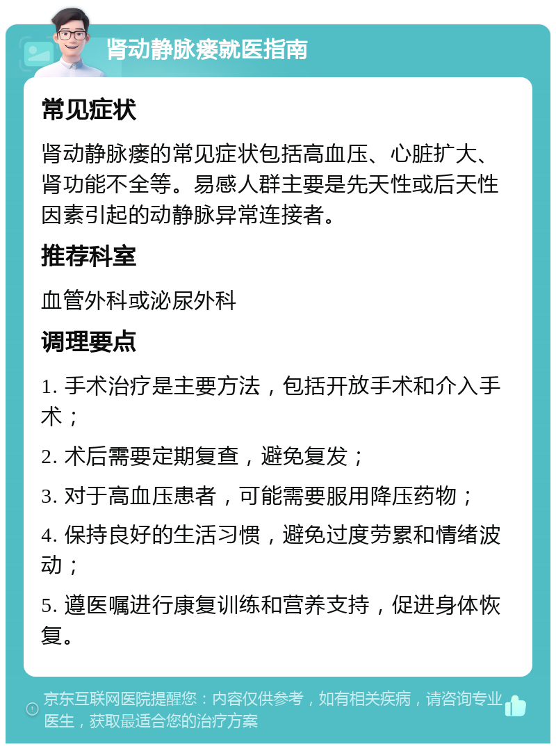 肾动静脉瘘就医指南 常见症状 肾动静脉瘘的常见症状包括高血压、心脏扩大、肾功能不全等。易感人群主要是先天性或后天性因素引起的动静脉异常连接者。 推荐科室 血管外科或泌尿外科 调理要点 1. 手术治疗是主要方法，包括开放手术和介入手术； 2. 术后需要定期复查，避免复发； 3. 对于高血压患者，可能需要服用降压药物； 4. 保持良好的生活习惯，避免过度劳累和情绪波动； 5. 遵医嘱进行康复训练和营养支持，促进身体恢复。