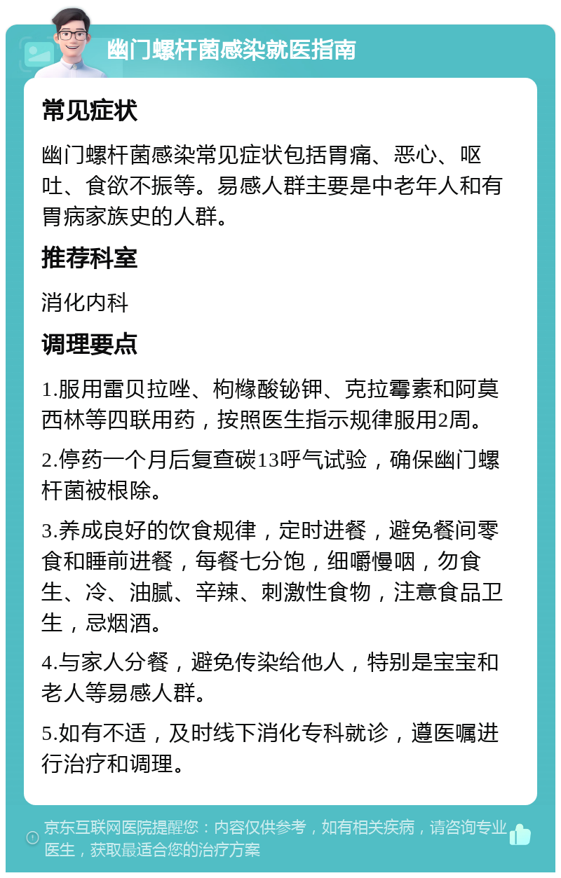 幽门螺杆菌感染就医指南 常见症状 幽门螺杆菌感染常见症状包括胃痛、恶心、呕吐、食欲不振等。易感人群主要是中老年人和有胃病家族史的人群。 推荐科室 消化内科 调理要点 1.服用雷贝拉唑、枸橼酸铋钾、克拉霉素和阿莫西林等四联用药，按照医生指示规律服用2周。 2.停药一个月后复查碳13呼气试验，确保幽门螺杆菌被根除。 3.养成良好的饮食规律，定时进餐，避免餐间零食和睡前进餐，每餐七分饱，细嚼慢咽，勿食生、冷、油腻、辛辣、刺激性食物，注意食品卫生，忌烟酒。 4.与家人分餐，避免传染给他人，特别是宝宝和老人等易感人群。 5.如有不适，及时线下消化专科就诊，遵医嘱进行治疗和调理。