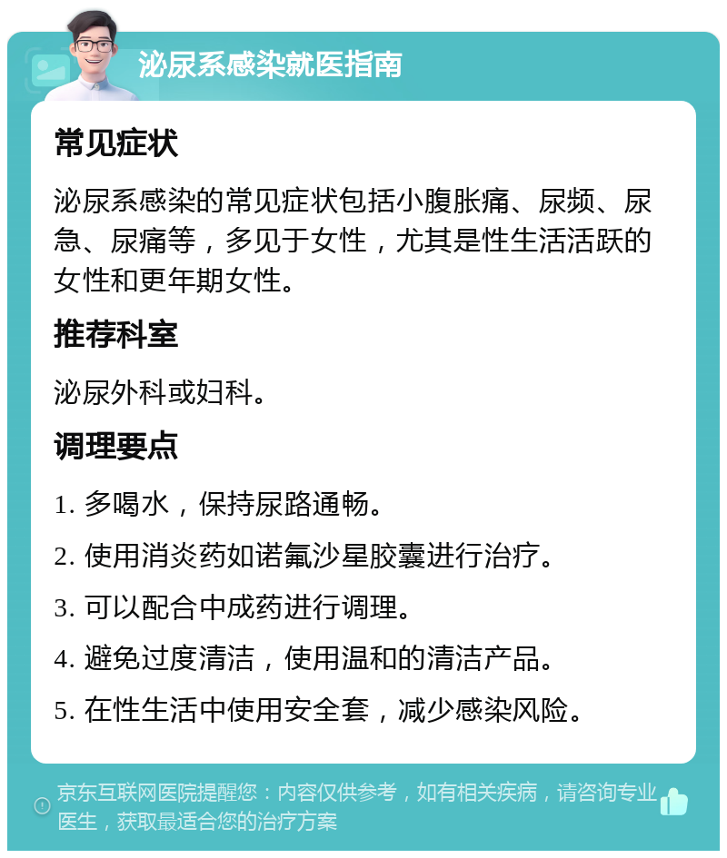 泌尿系感染就医指南 常见症状 泌尿系感染的常见症状包括小腹胀痛、尿频、尿急、尿痛等，多见于女性，尤其是性生活活跃的女性和更年期女性。 推荐科室 泌尿外科或妇科。 调理要点 1. 多喝水，保持尿路通畅。 2. 使用消炎药如诺氟沙星胶囊进行治疗。 3. 可以配合中成药进行调理。 4. 避免过度清洁，使用温和的清洁产品。 5. 在性生活中使用安全套，减少感染风险。