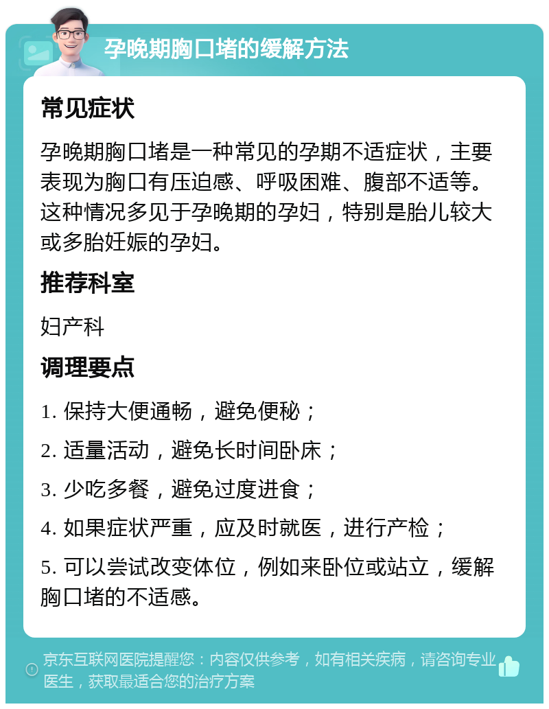 孕晚期胸口堵的缓解方法 常见症状 孕晚期胸口堵是一种常见的孕期不适症状，主要表现为胸口有压迫感、呼吸困难、腹部不适等。这种情况多见于孕晚期的孕妇，特别是胎儿较大或多胎妊娠的孕妇。 推荐科室 妇产科 调理要点 1. 保持大便通畅，避免便秘； 2. 适量活动，避免长时间卧床； 3. 少吃多餐，避免过度进食； 4. 如果症状严重，应及时就医，进行产检； 5. 可以尝试改变体位，例如来卧位或站立，缓解胸口堵的不适感。