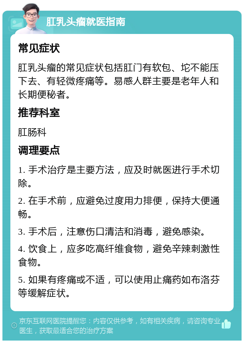 肛乳头瘤就医指南 常见症状 肛乳头瘤的常见症状包括肛门有软包、坨不能压下去、有轻微疼痛等。易感人群主要是老年人和长期便秘者。 推荐科室 肛肠科 调理要点 1. 手术治疗是主要方法，应及时就医进行手术切除。 2. 在手术前，应避免过度用力排便，保持大便通畅。 3. 手术后，注意伤口清洁和消毒，避免感染。 4. 饮食上，应多吃高纤维食物，避免辛辣刺激性食物。 5. 如果有疼痛或不适，可以使用止痛药如布洛芬等缓解症状。