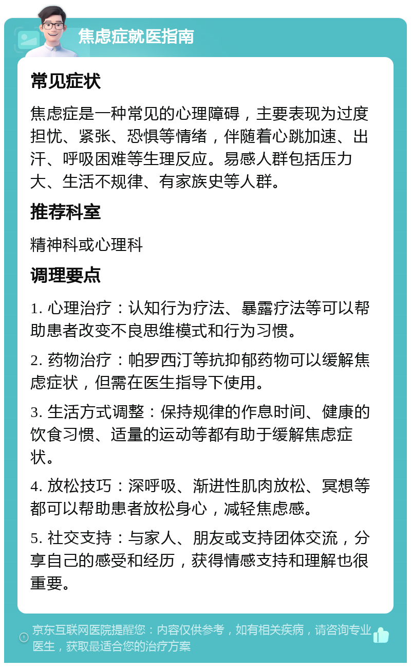 焦虑症就医指南 常见症状 焦虑症是一种常见的心理障碍，主要表现为过度担忧、紧张、恐惧等情绪，伴随着心跳加速、出汗、呼吸困难等生理反应。易感人群包括压力大、生活不规律、有家族史等人群。 推荐科室 精神科或心理科 调理要点 1. 心理治疗：认知行为疗法、暴露疗法等可以帮助患者改变不良思维模式和行为习惯。 2. 药物治疗：帕罗西汀等抗抑郁药物可以缓解焦虑症状，但需在医生指导下使用。 3. 生活方式调整：保持规律的作息时间、健康的饮食习惯、适量的运动等都有助于缓解焦虑症状。 4. 放松技巧：深呼吸、渐进性肌肉放松、冥想等都可以帮助患者放松身心，减轻焦虑感。 5. 社交支持：与家人、朋友或支持团体交流，分享自己的感受和经历，获得情感支持和理解也很重要。