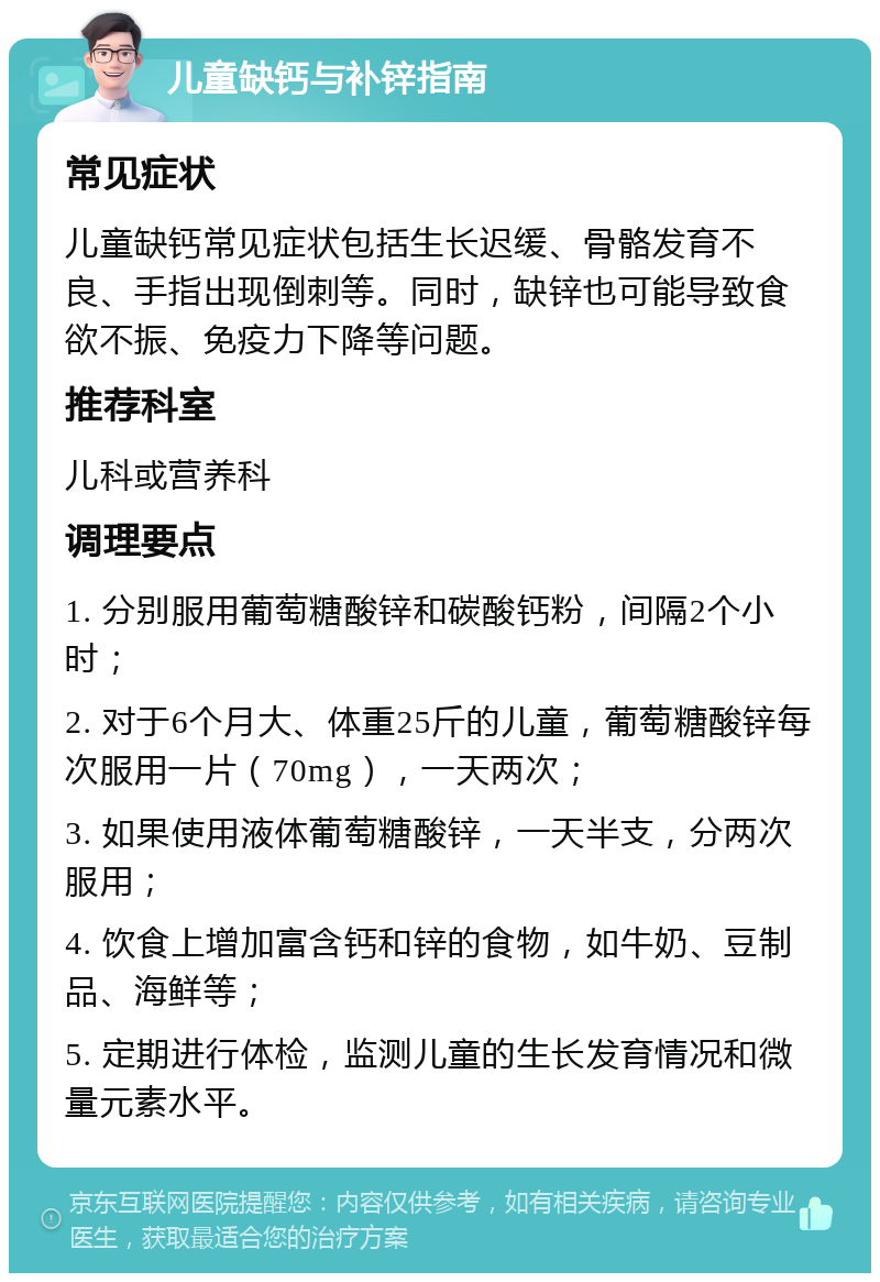 儿童缺钙与补锌指南 常见症状 儿童缺钙常见症状包括生长迟缓、骨骼发育不良、手指出现倒刺等。同时，缺锌也可能导致食欲不振、免疫力下降等问题。 推荐科室 儿科或营养科 调理要点 1. 分别服用葡萄糖酸锌和碳酸钙粉，间隔2个小时； 2. 对于6个月大、体重25斤的儿童，葡萄糖酸锌每次服用一片（70mg），一天两次； 3. 如果使用液体葡萄糖酸锌，一天半支，分两次服用； 4. 饮食上增加富含钙和锌的食物，如牛奶、豆制品、海鲜等； 5. 定期进行体检，监测儿童的生长发育情况和微量元素水平。